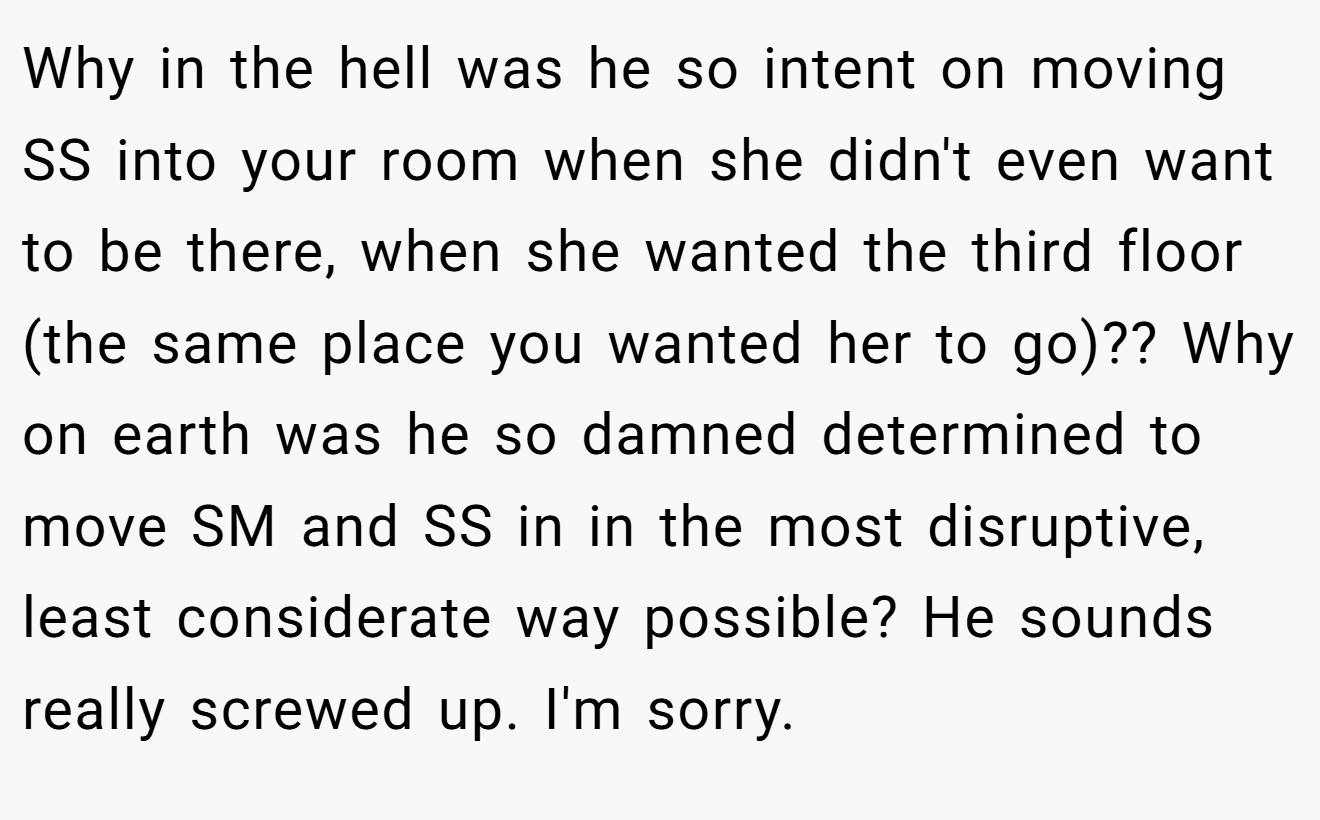Why in the hell was he so intent on moving SS into your room when she didn't even want to be there, when she wanted the third floor (the same place you wanted her to go)?? Why on earth was he so damned determined to move SM and SS in in the most disruptive, least considerate way possible? He sounds really screwed up. I'm sorry.
