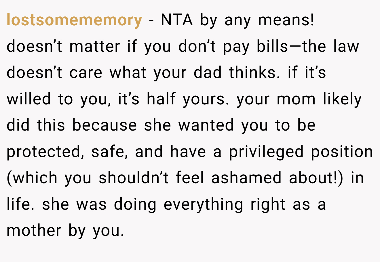 lostsomememory − NTA by any means! doesn’t matter if you don’t pay bills—the law doesn’t care what your dad thinks. if it’s willed to you, it’s half yours. your mom likely did this because she wanted you to be protected, safe, and have a privileged position (which you shouldn’t feel ashamed about!) in life. she was doing everything right as a mother by you.