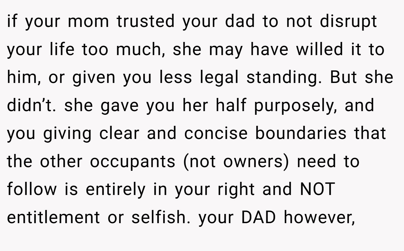 if your mom trusted your dad to not disrupt your life too much, she may have willed it to him, or given you less legal standing. But she didn’t. she gave you her half purposely, and you giving clear and concise boundaries that the other occupants (not owners) need to follow is entirely in your right and NOT entitlement or selfish. your DAD however,
