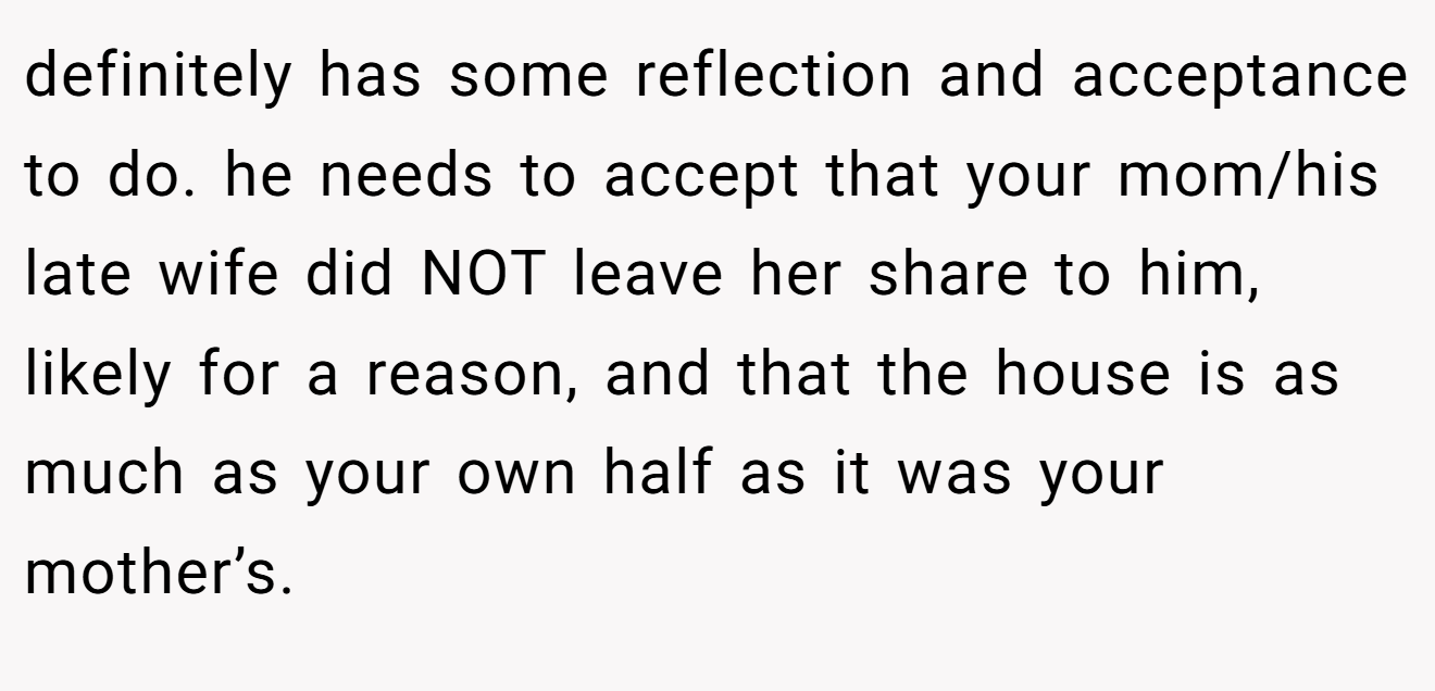 definitely has some reflection and acceptance to do. he needs to accept that your mom/his late wife did NOT leave her share to him, likely for a reason, and that the house is as much as your own half as it was your mother’s.