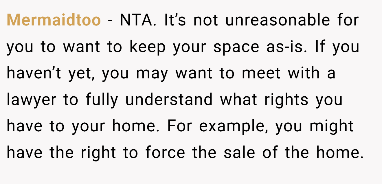Mermaidtoo − NTA. It’s not unreasonable for you to want to keep your space as-is. If you haven’t yet, you may want to meet with a lawyer to fully understand what rights you have to your home. For example, you might have the right to force the sale of the home.