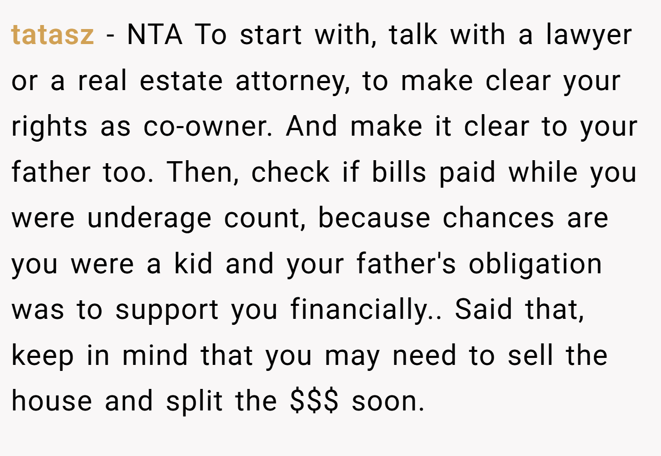 tatasz − NTA To start with, talk with a lawyer or a real estate attorney, to make clear your rights as co-owner. And make it clear to your father too. Then, check if bills paid while you were underage count, because chances are you were a kid and your father's obligation was to support you financially.. Said that, keep in mind that you may need to sell the house and split the $$$ soon.