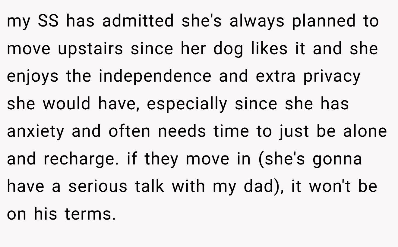 my SS has admitted she's always planned to move upstairs since her dog likes it and she enjoys the independence and extra privacy she would have, especially since she has anxiety and often needs time to just be alone and recharge. if they move in (she's gonna have a serious talk with my dad), it won't be on his terms.