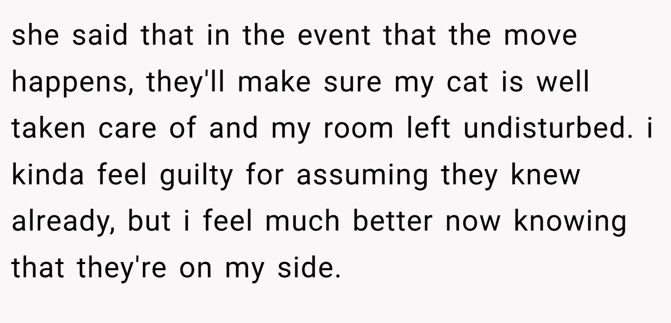 she said that in the event that the move happens, they'll make sure my cat is well taken care of and my room left undisturbed. i kinda feel guilty for assuming they knew already, but i feel much better now knowing that they're on my side.