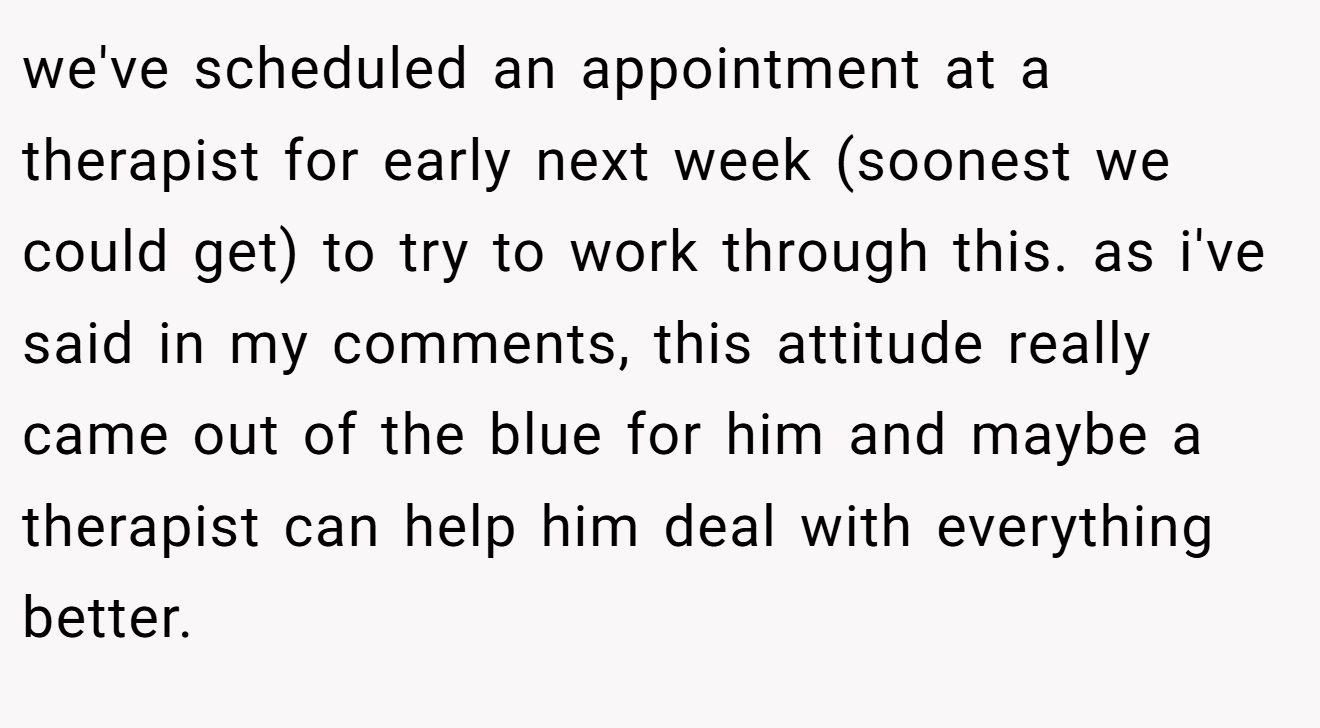 we've scheduled an appointment at a therapist for early next week (soonest we could get) to try to work through this. as i've said in my comments, this attitude really came out of the blue for him and maybe a therapist can help him deal with everything better.