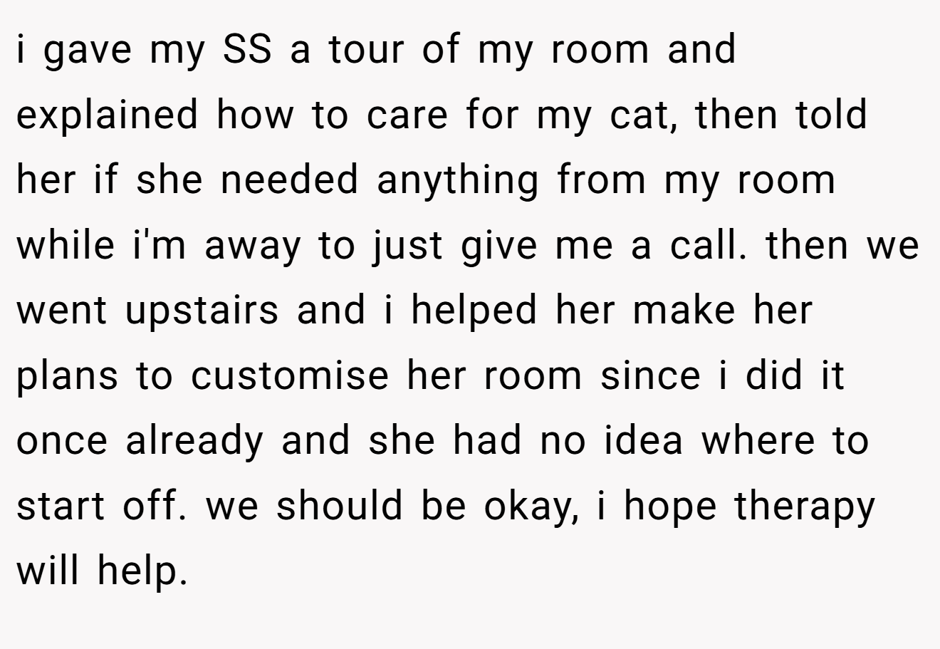 i gave my SS a tour of my room and explained how to care for my cat, then told her if she needed anything from my room while i'm away to just give me a call. then we went upstairs and i helped her make her plans to customise her room since i did it once already and she had no idea where to start off. we should be okay, i hope therapy will help.