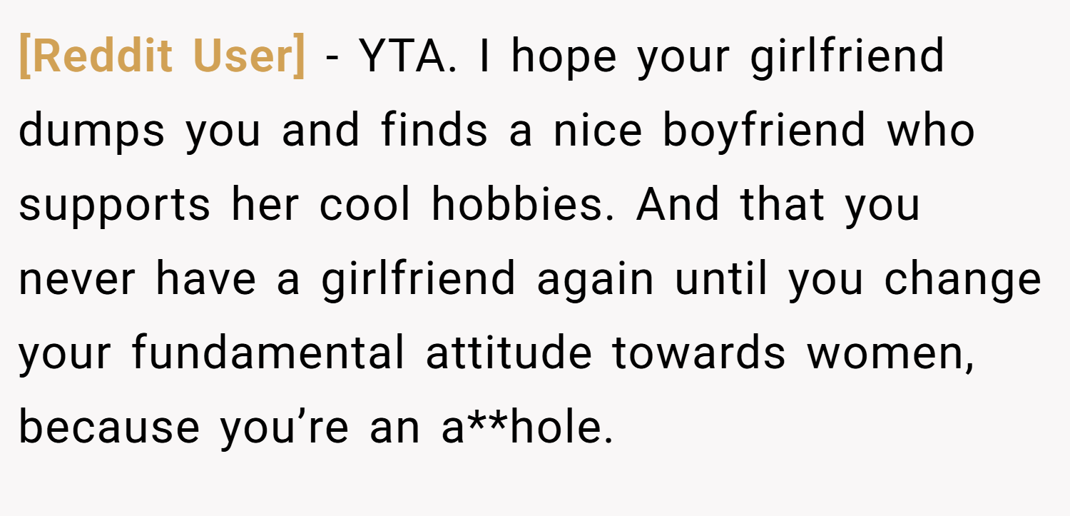 [Reddit User] − YTA. I hope your girlfriend dumps you and finds a nice boyfriend who supports her cool hobbies. And that you never have a girlfriend again until you change your fundamental attitude towards women, because you’re an a**hole.