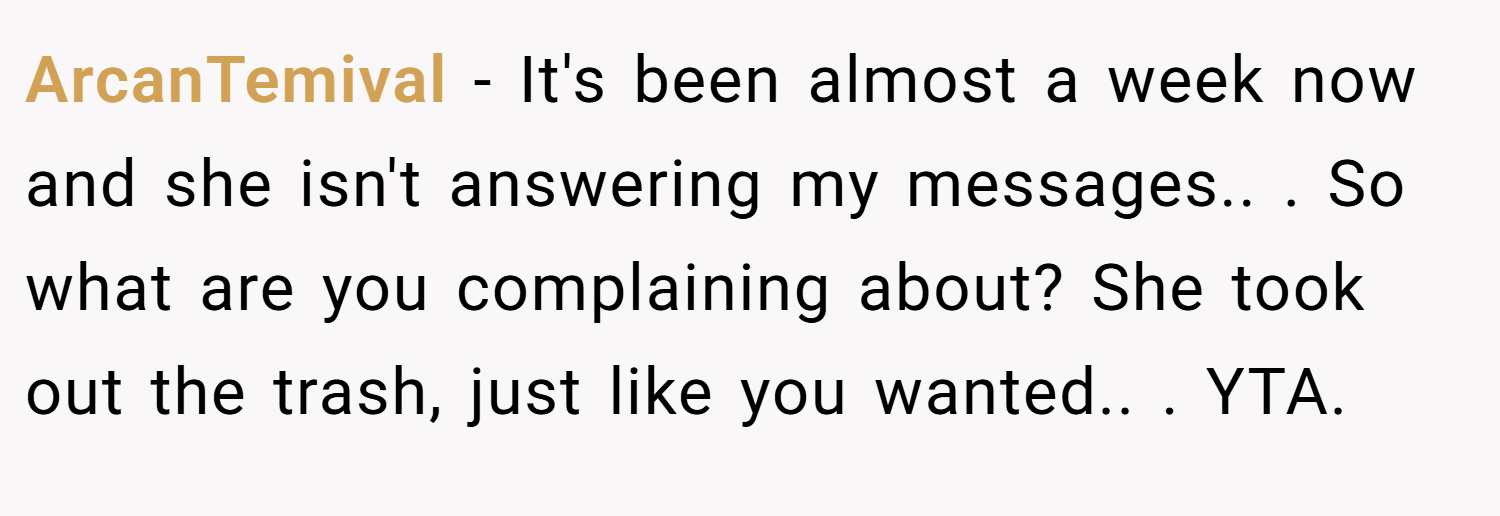 ArcanTemival − It's been almost a week now and she isn't answering my messages.. ​. So what are you complaining about? She took out the trash, just like you wanted.. ​. YTA.