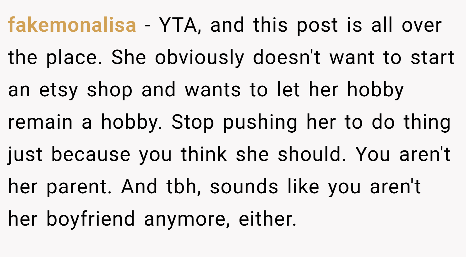 fakemonalisa − YTA, and this post is all over the place. She obviously doesn't want to start an etsy shop and wants to let her hobby remain a hobby. Stop pushing her to do thing just because you think she should. You aren't her parent. And tbh, sounds like you aren't her boyfriend anymore, either.