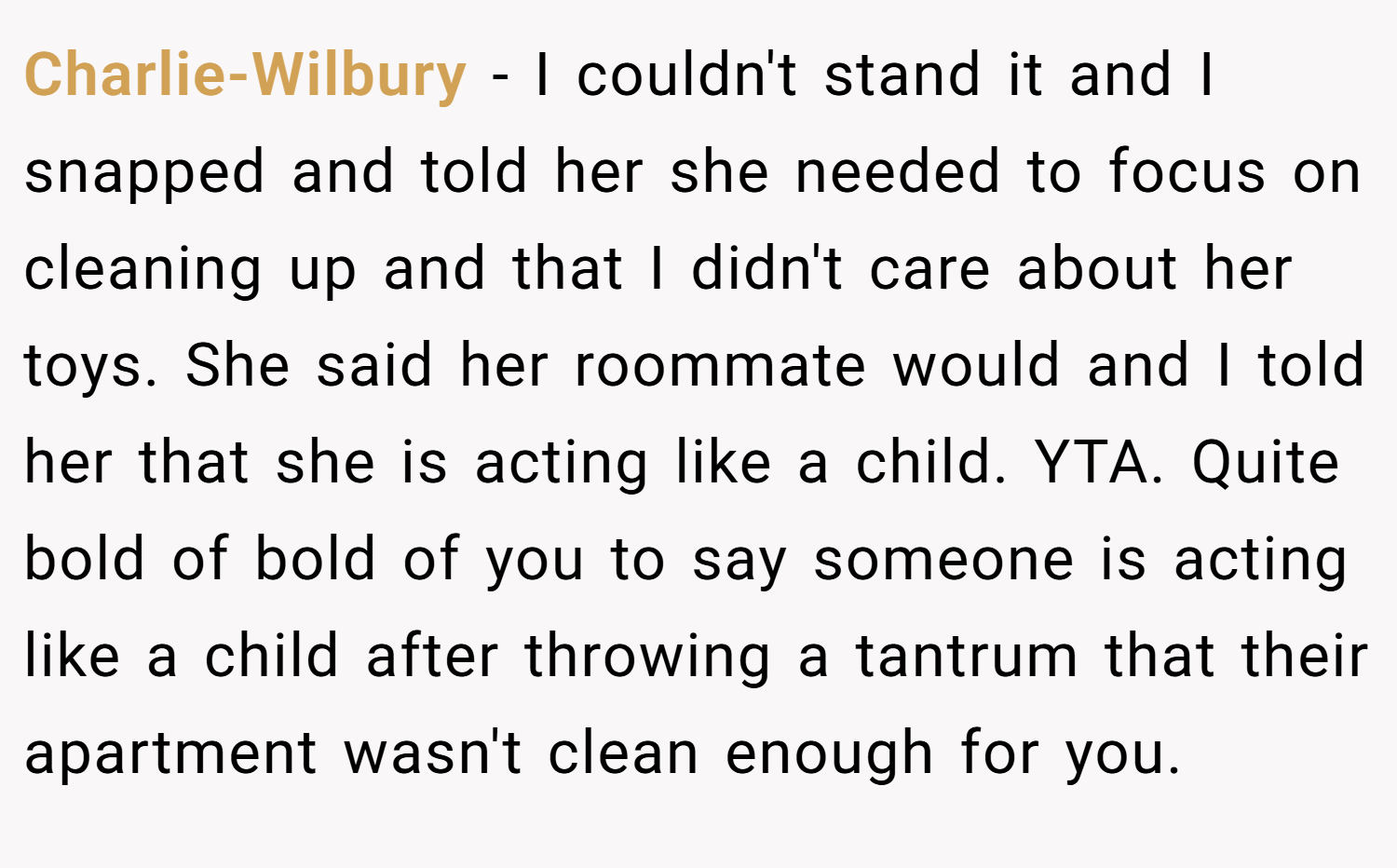 Charlie-Wilbury − I couldn't stand it and I snapped and told her she needed to focus on cleaning up and that I didn't care about her toys. She said her roommate would and I told her that she is acting like a child. YTA. Quite bold of bold of you to say someone is acting like a child after throwing a tantrum that their apartment wasn't clean enough for you.