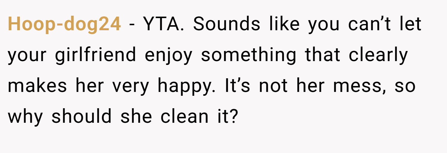 Hoop-dog24 − YTA. Sounds like you can’t let your girlfriend enjoy something that clearly makes her very happy. It’s not her mess, so why should she clean it?