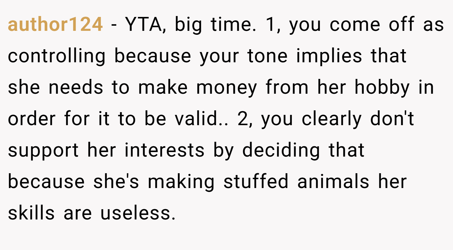 author124 − YTA, big time. 1, you come off as controlling because your tone implies that she needs to make money from her hobby in order for it to be valid.. 2, you clearly don't support her interests by deciding that because she's making stuffed animals her skills are useless.