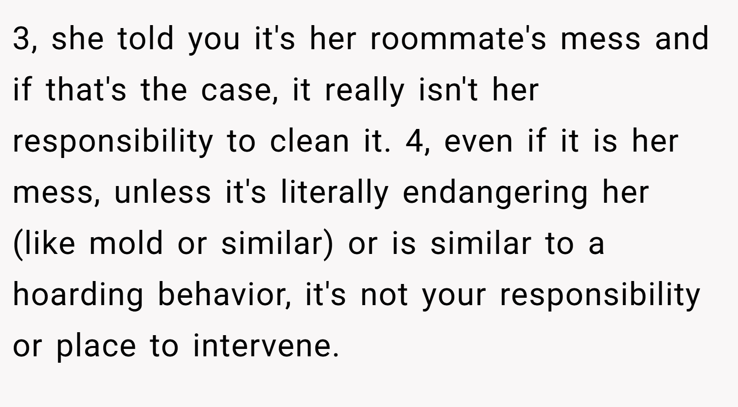 3, she told you it's her roommate's mess and if that's the case, it really isn't her responsibility to clean it. 4, even if it is her mess, unless it's literally endangering her (like mold or similar) or is similar to a hoarding behavior, it's not your responsibility or place to intervene.