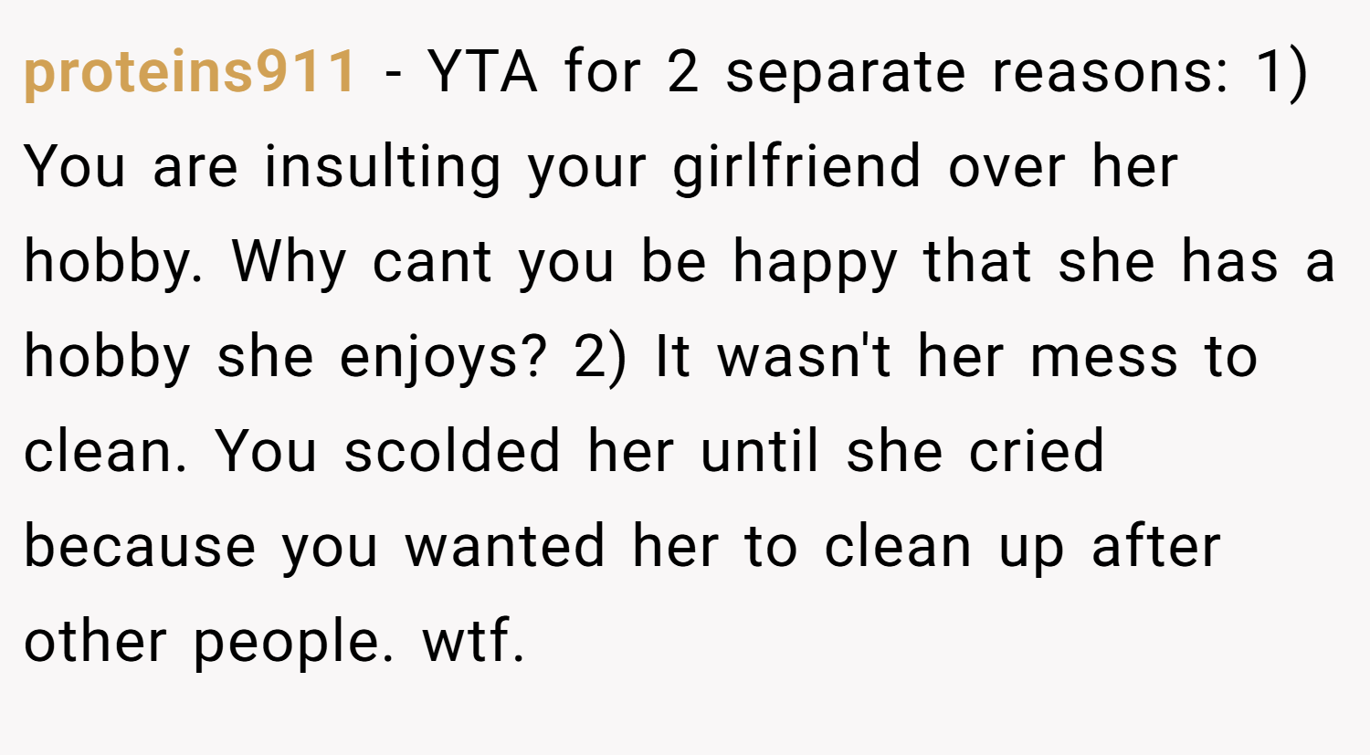 proteins911 − YTA for 2 separate reasons: 1) You are insulting your girlfriend over her hobby. Why cant you be happy that she has a hobby she enjoys? 2) It wasn't her mess to clean. You scolded her until she cried because you wanted her to clean up after other people. wtf.