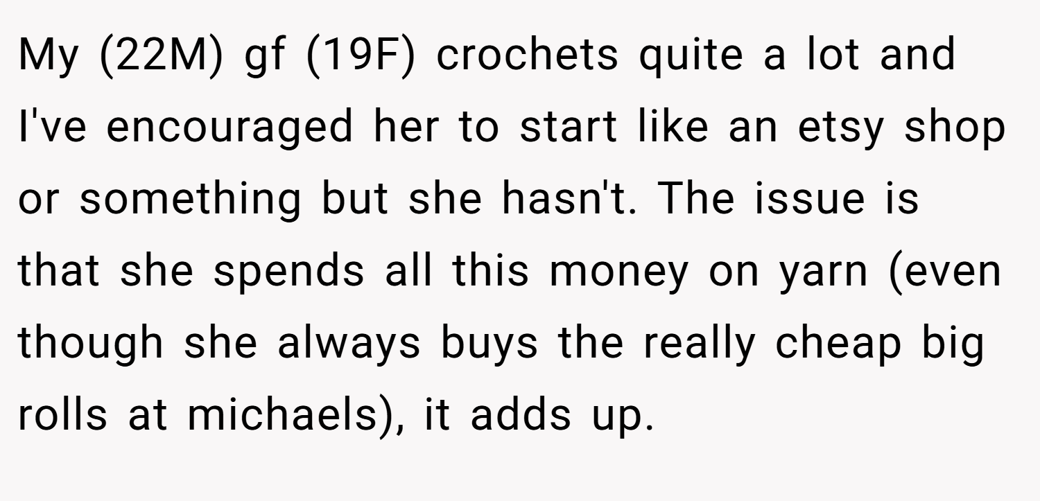 My (22M) gf (19F) crochets quite a lot and I've encouraged her to start like an etsy shop or something but she hasn't. The issue is that she spends all this money on yarn (even though she always buys the really cheap big rolls at michaels), it adds up.
