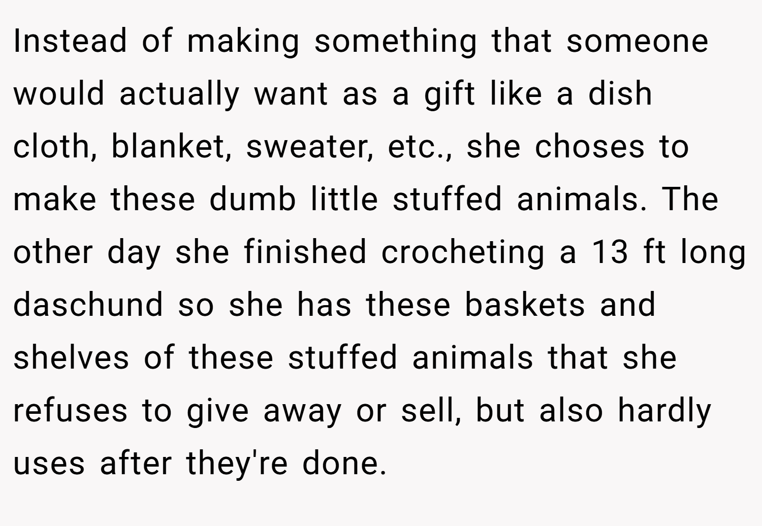 Instead of making something that someone would actually want as a gift like a dish cloth, blanket, sweater, etc., she choses to make these dumb little stuffed animals. The other day she finished crocheting a 13 ft long daschund so she has these baskets and shelves of these stuffed animals that she refuses to give away or sell, but also hardly uses after they're done.