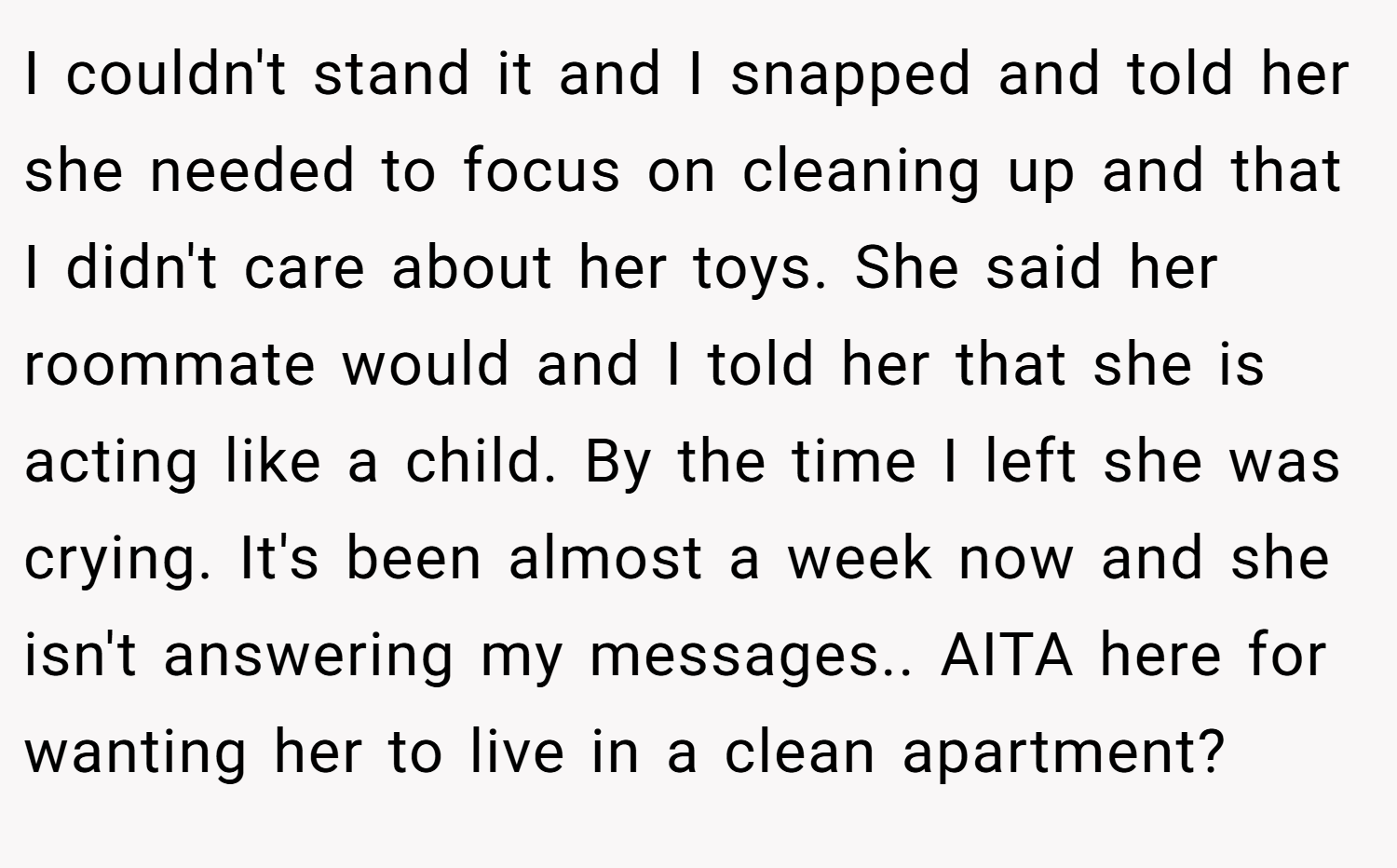 I couldn't stand it and I snapped and told her she needed to focus on cleaning up and that I didn't care about her toys. She said her roommate would and I told her that she is acting like a child. By the time I left she was crying. It's been almost a week now and she isn't answering my messages.. AITA here for wanting her to live in a clean apartment?