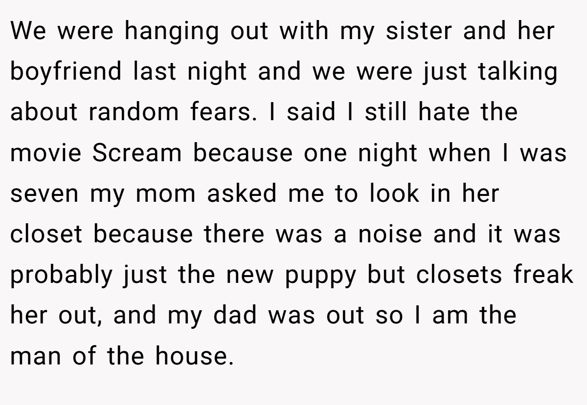 We were hanging out with my sister and her boyfriend last night and we were just talking about random fears. I said I still hate the movie Scream because one night when I was seven my mom asked me to look in her closet because there was a noise and it was probably just the new puppy but closets freak her out, and my dad was out so I am the man of the house.