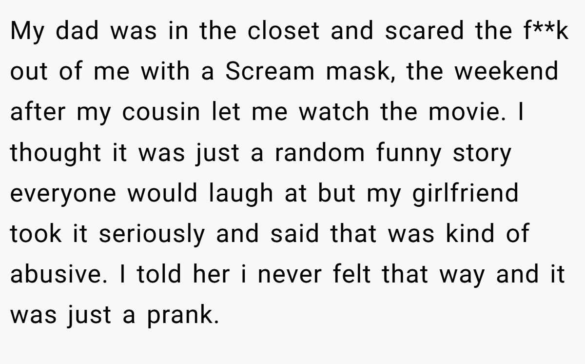 My dad was in the closet and scared the f**k out of me with a Scream mask, the weekend after my cousin let me watch the movie. I thought it was just a random funny story everyone would laugh at but my girlfriend took it seriously and said that was kind of abusive. I told her i never felt that way and it was just a prank.