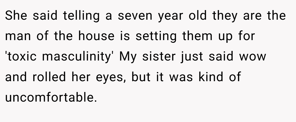 She said telling a seven year old they are the man of the house is setting them up for 'toxic masculinity' My sister just said wow and rolled her eyes, but it was kind of uncomfortable.
