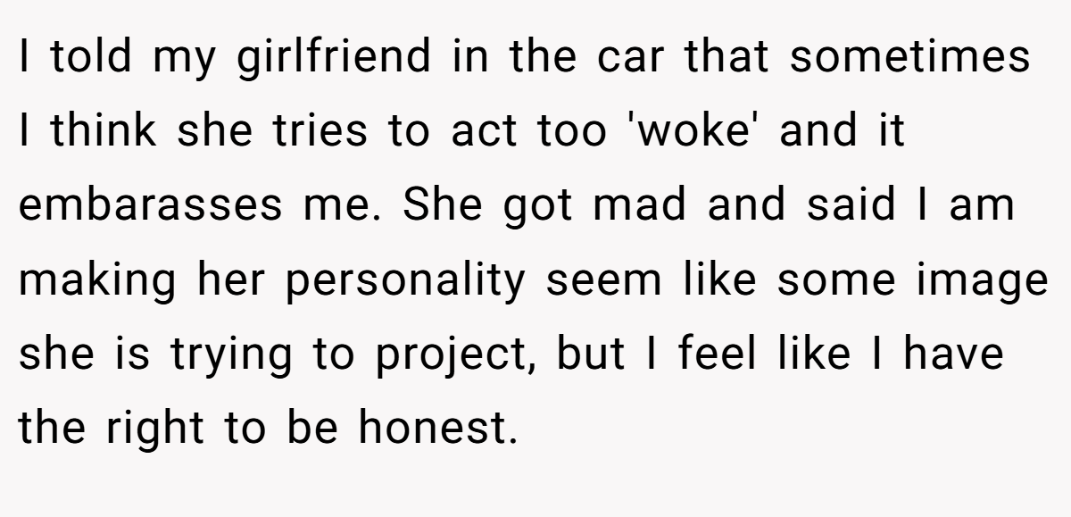I told my girlfriend in the car that sometimes I think she tries to act too 'woke' and it embarasses me. She got mad and said I am making her personality seem like some image she is trying to project, but I feel like I have the right to be honest.