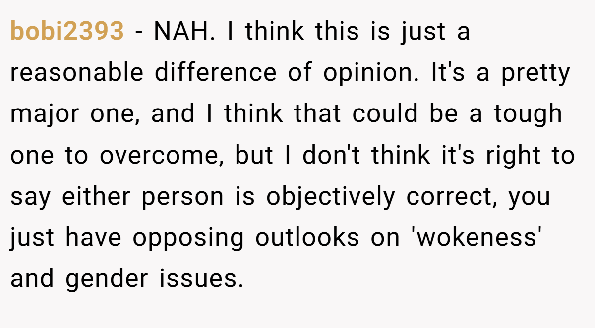 bobi2393 − NAH. I think this is just a reasonable difference of opinion. It's a pretty major one, and I think that could be a tough one to overcome, but I don't think it's right to say either person is objectively correct, you just have opposing outlooks on 'wokeness' and gender issues.