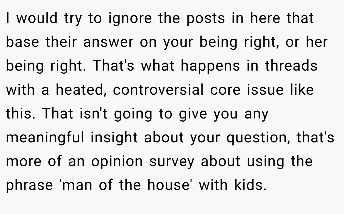 I would try to ignore the posts in here that base their answer on your being right, or her being right. That's what happens in threads with a heated, controversial core issue like this. That isn't going to give you any meaningful insight about your question, that's more of an opinion survey about using the phrase 'man of the house' with kids.