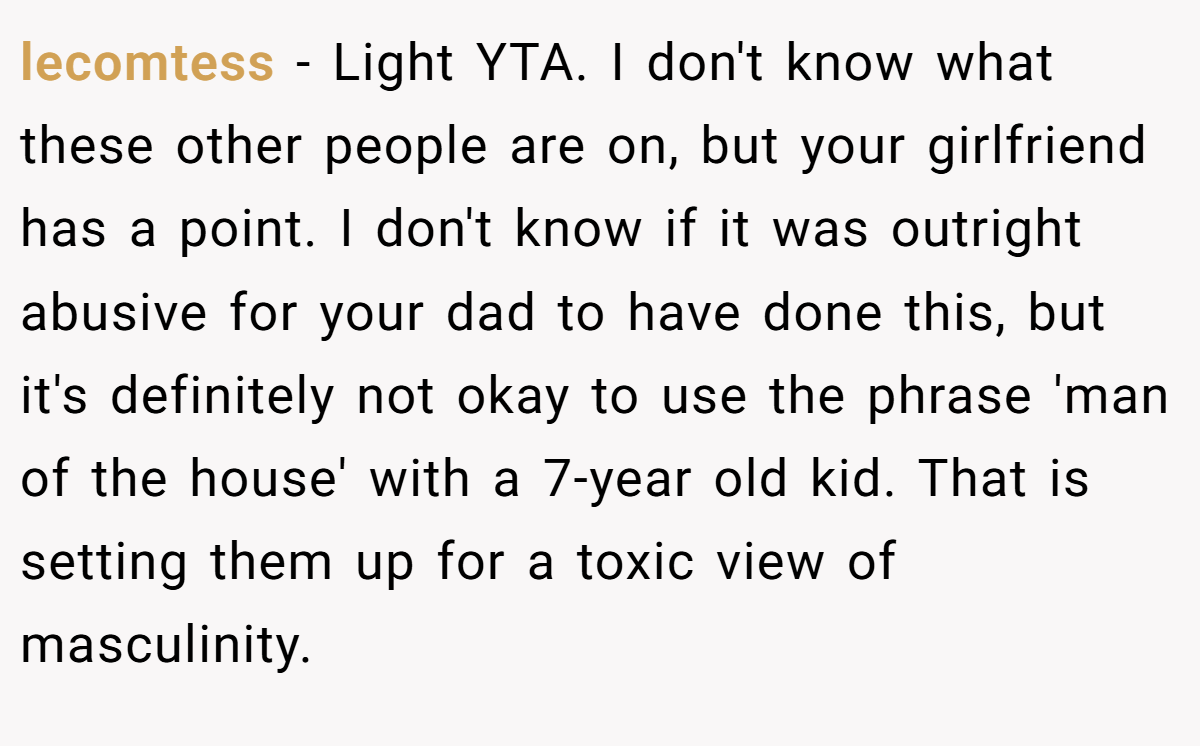 lecomtess − Light YTA. I don't know what these other people are on, but your girlfriend has a point. I don't know if it was outright abusive for your dad to have done this, but it's definitely not okay to use the phrase 'man of the house' with a 7-year old kid. That is setting them up for a toxic view of masculinity.