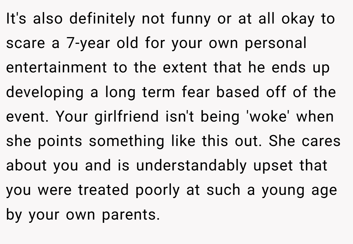 It's also definitely not funny or at all okay to scare a 7-year old for your own personal entertainment to the extent that he ends up developing a long term fear based off of the event. Your girlfriend isn't being 'woke' when she points something like this out. She cares about you and is understandably upset that you were treated poorly at such a young age by your own parents.