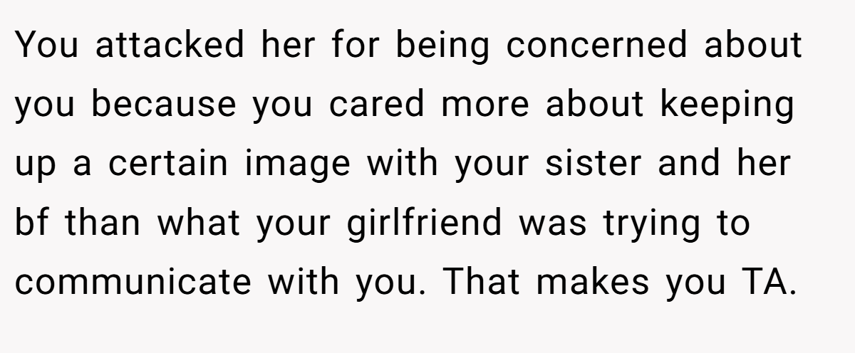You attacked her for being concerned about you because you cared more about keeping up a certain image with your sister and her bf than what your girlfriend was trying to communicate with you. That makes you TA.