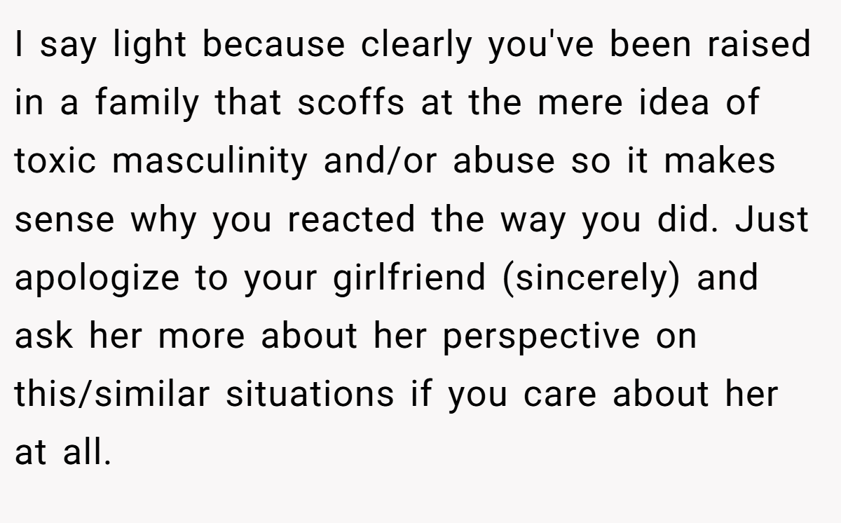 I say light because clearly you've been raised in a family that scoffs at the mere idea of toxic masculinity and/or abuse so it makes sense why you reacted the way you did. Just apologize to your girlfriend (sincerely) and ask her more about her perspective on this/similar situations if you care about her at all.