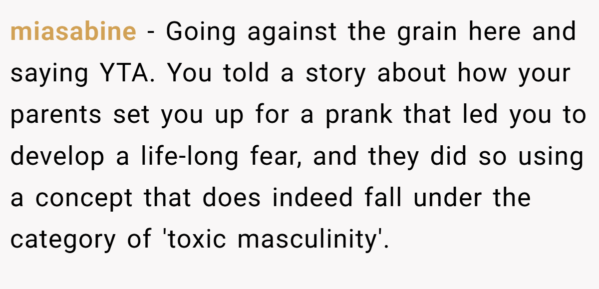 miasabine − Going against the grain here and saying YTA. You told a story about how your parents set you up for a prank that led you to develop a life-long fear, and they did so using a concept that does indeed fall under the category of 'toxic masculinity'.