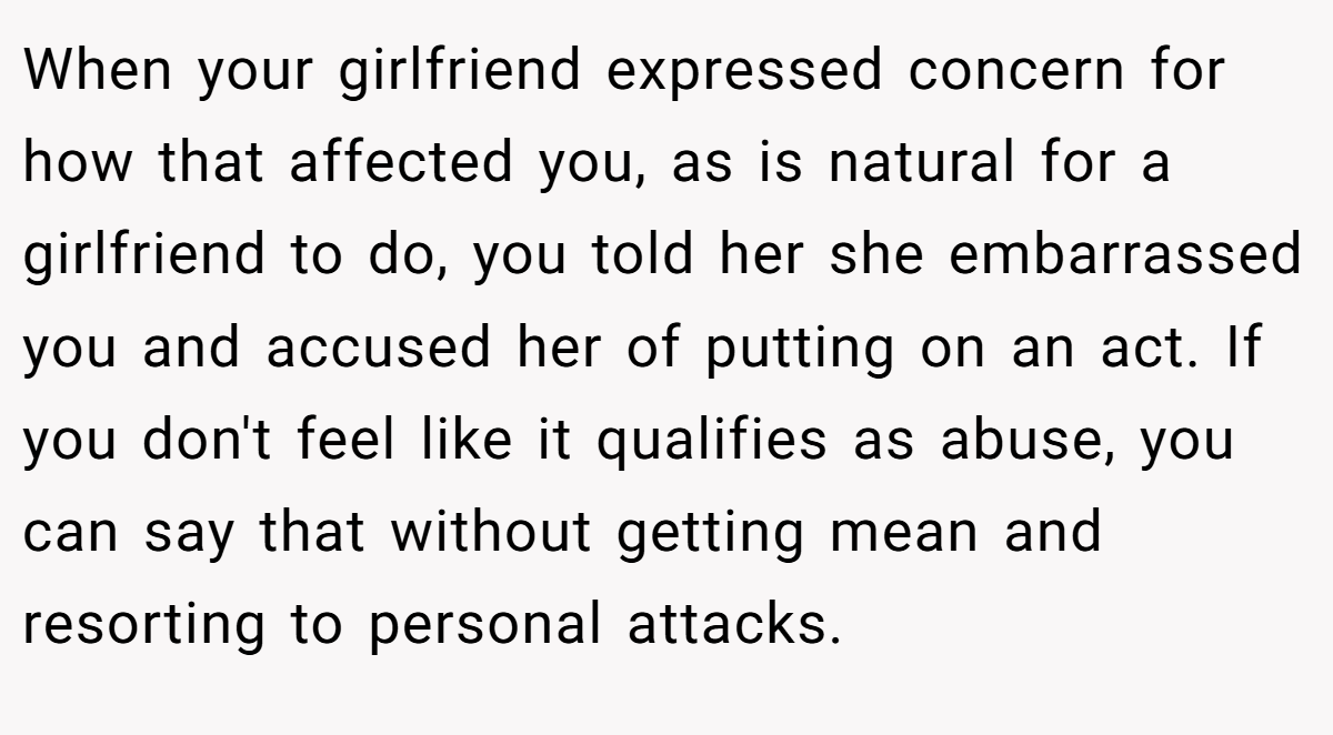 When your girlfriend expressed concern for how that affected you, as is natural for a girlfriend to do, you told her she embarrassed you and accused her of putting on an act. If you don't feel like it qualifies as abuse, you can say that without getting mean and resorting to personal attacks.