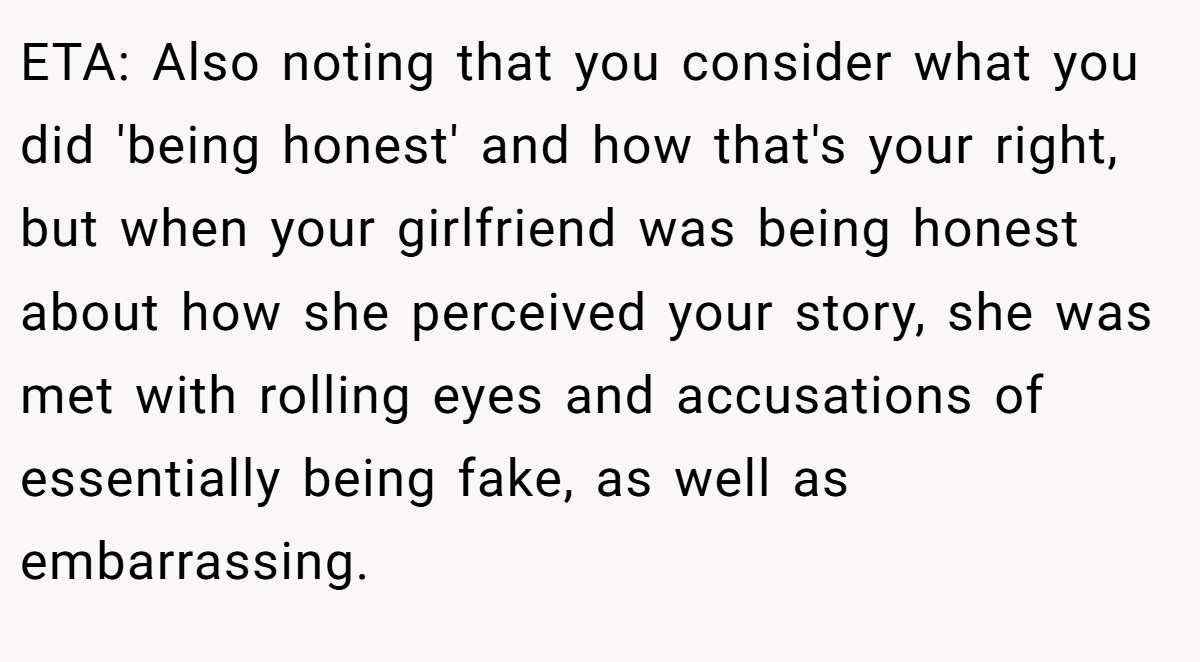 ETA: Also noting that you consider what you did 'being honest' and how that's your right, but when your girlfriend was being honest about how she perceived your story, she was met with rolling eyes and accusations of essentially being fake, as well as embarrassing.