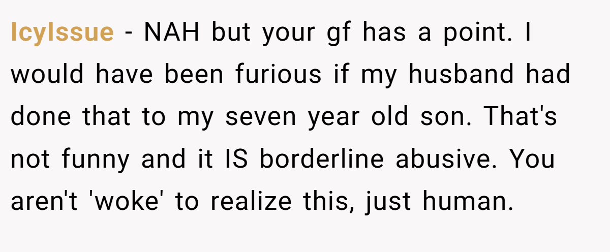 IcyIssue − NAH but your gf has a point. I would have been furious if my husband had done that to my seven year old son. That's not funny and it IS borderline abusive. You aren't 'woke' to realize this, just human.