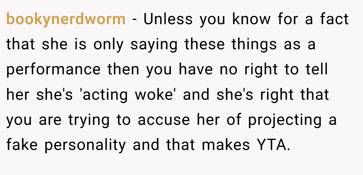 bookynerdworm − Unless you know for a fact that she is only saying these things as a performance then you have no right to tell her she's 'acting woke' and she's right that you are trying to accuse her of projecting a fake personality and that makes YTA.
