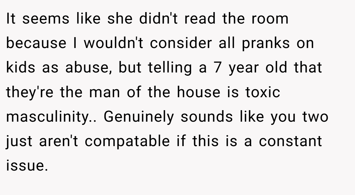 It seems like she didn't read the room because I wouldn't consider all pranks on kids as abuse, but telling a 7 year old that they're the man of the house is toxic masculinity.. Genuinely sounds like you two just aren't compatable if this is a constant issue.