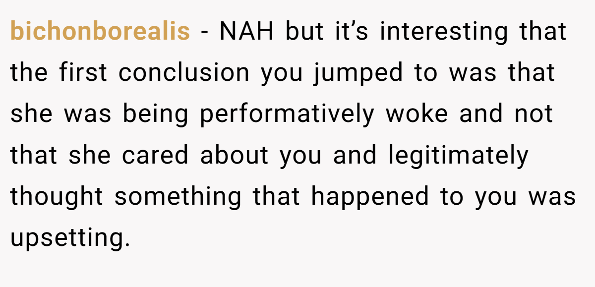 bichonborealis − NAH but it’s interesting that the first conclusion you jumped to was that she was being performatively woke and not that she cared about you and legitimately thought something that happened to you was upsetting.