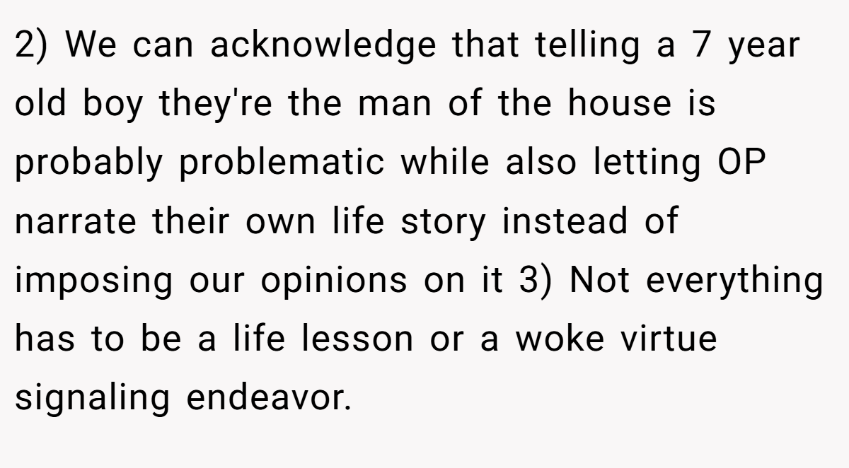 2) We can acknowledge that telling a 7 year old boy they're the man of the house is probably problematic while also letting OP narrate their own life story instead of imposing our opinions on it 3) Not everything has to be a life lesson or a woke virtue signaling endeavor.