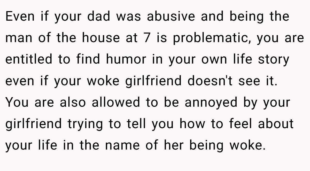 Even if your dad was abusive and being the man of the house at 7 is problematic, you are entitled to find humor in your own life story even if your woke girlfriend doesn't see it. You are also allowed to be annoyed by your girlfriend trying to tell you how to feel about your life in the name of her being woke.