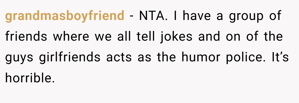 grandmasboyfriend − NTA. I have a group of friends where we all tell jokes and on of the guys girlfriends acts as the humor police. It’s horrible.