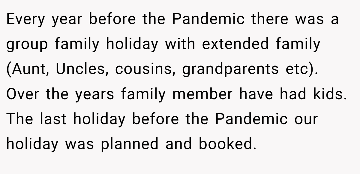 Every year before the Pandemic there was a group family holiday with extended family (Aunt, Uncles, cousins, grandparents etc). Over the years family member have had kids. The last holiday before the Pandemic our holiday was planned and booked.