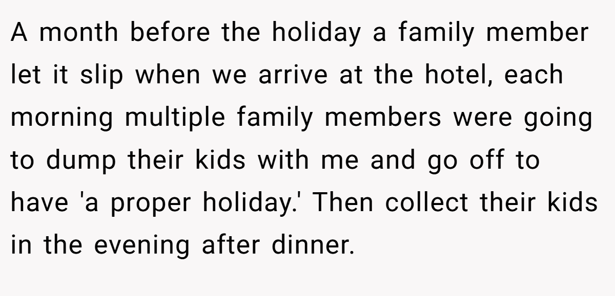A month before the holiday a family member let it slip when we arrive at the hotel, each morning multiple family members were going to dump their kids with me and go off to have 'a proper holiday.' Then collect their kids in the evening after dinner.