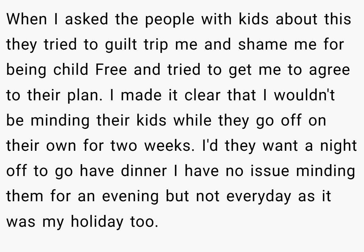 When I asked the people with kids about this they tried to guilt trip me and shame me for being child Free and tried to get me to agree to their plan. I made it clear that I wouldn't be minding their kids while they go off on their own for two weeks. I'd they want a night off to go have dinner I have no issue minding them for an evening but not everyday as it was my holiday too.