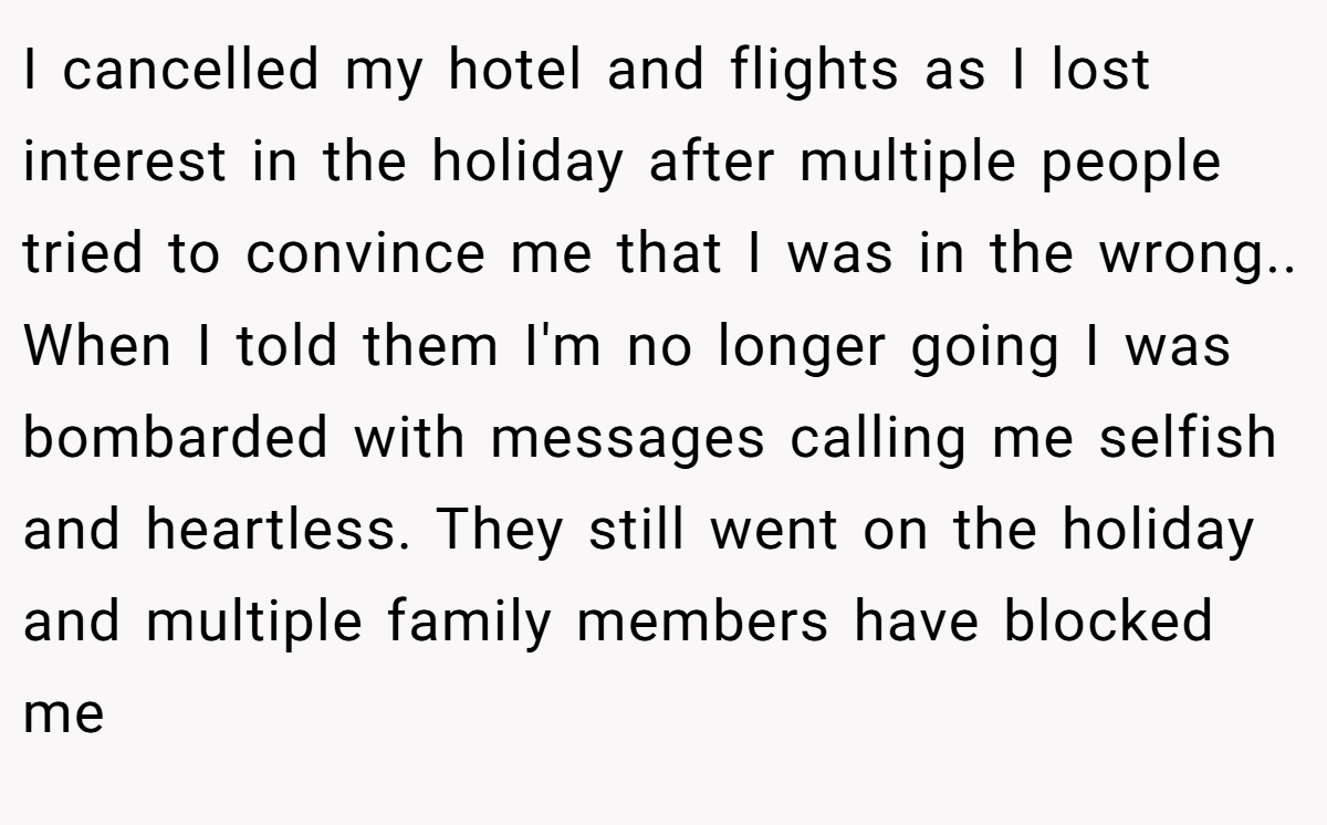 I cancelled my hotel and flights as I lost interest in the holiday after multiple people tried to convince me that I was in the wrong.. When I told them I'm no longer going I was bombarded with messages calling me selfish and heartless. They still went on the holiday and multiple family members have blocked me