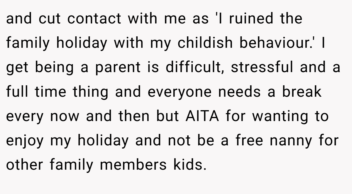 and cut contact with me as 'I ruined the family holiday with my childish behaviour.' I get being a parent is difficult, stressful and a full time thing and everyone needs a break every now and then but AITA for wanting to enjoy my holiday and not be a free nanny for other family members kids.