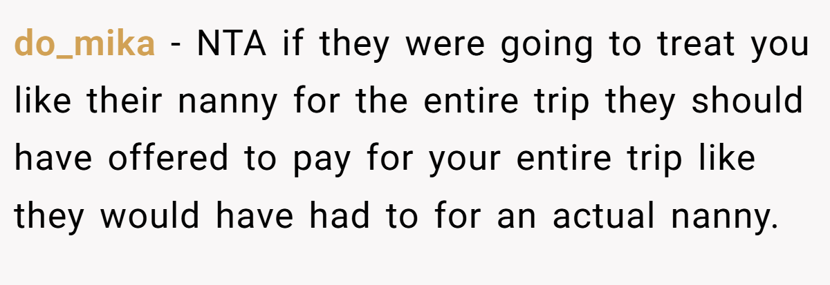 do_mika − NTA if they were going to treat you like their nanny for the entire trip they should have offered to pay for your entire trip like they would have had to for an actual nanny.