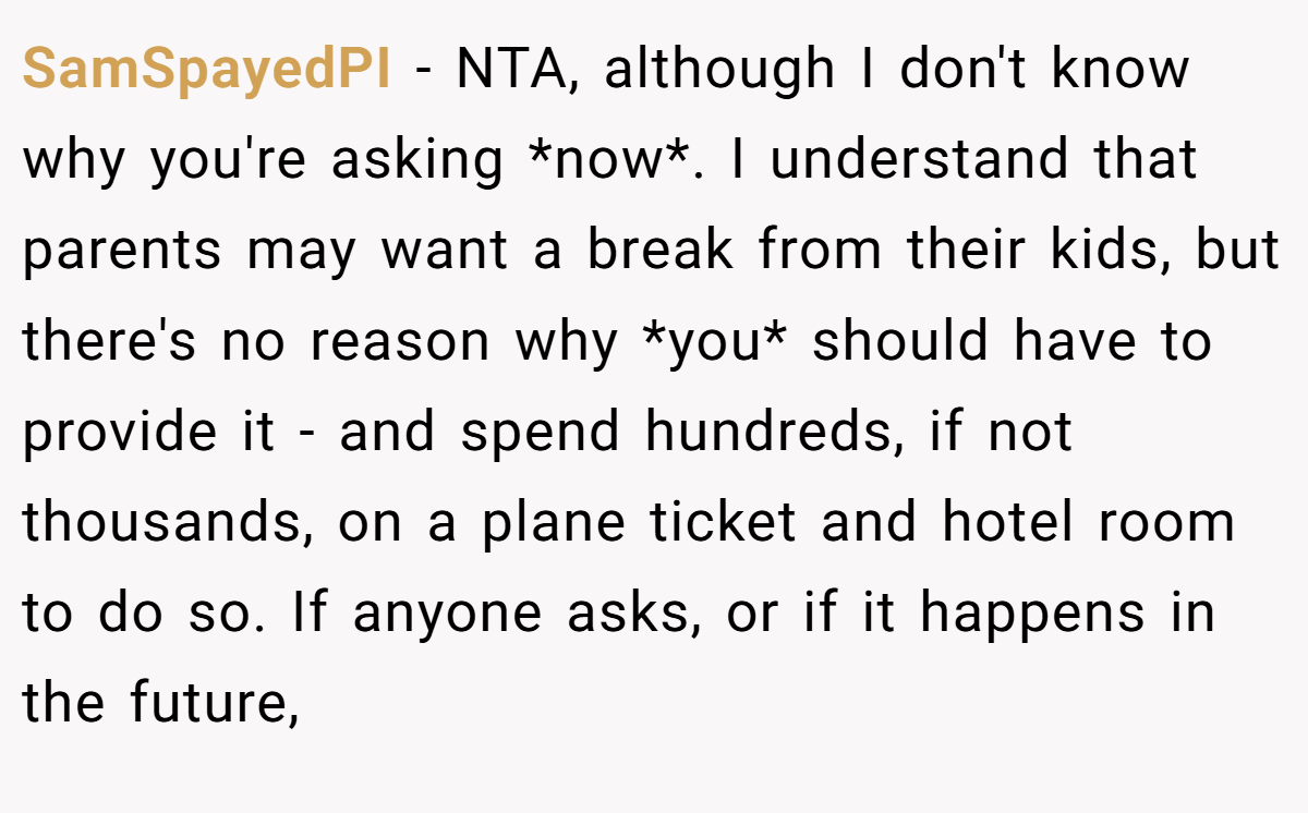 SamSpayedPI − NTA, although I don't know why you're asking *now*. I understand that parents may want a break from their kids, but there's no reason why *you* should have to provide it - and spend hundreds, if not thousands, on a plane ticket and hotel room to do so. If anyone asks, or if it happens in the future,