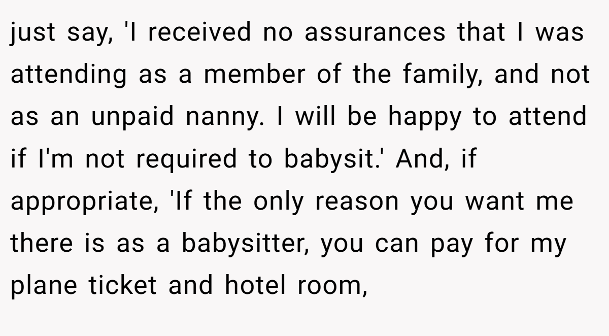 just say, 'I received no assurances that I was attending as a member of the family, and not as an unpaid nanny. I will be happy to attend if I'm not required to babysit.' And, if appropriate, 'If the only reason you want me there is as a babysitter, you can pay for my plane ticket and hotel room,