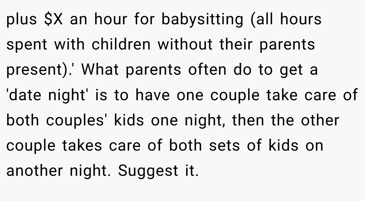 plus $X an hour for babysitting (all hours spent with children without their parents present).' What parents often do to get a 'date night' is to have one couple take care of both couples' kids one night, then the other couple takes care of both sets of kids on another night. Suggest it.